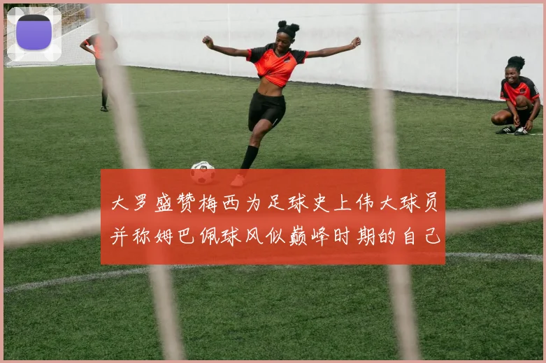 大罗盛赞梅西为足球史上伟大球员并称姆巴佩球风似巅峰时期的自己