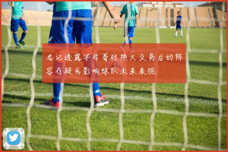 名记透露字母哥对热火交易后的阵容存疑或影响球队未来表现