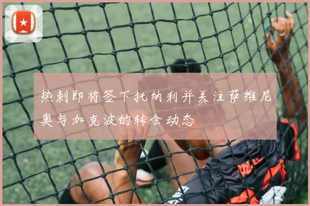热刺即将签下托纳利并关注萨维尼奥与加克波的转会动态