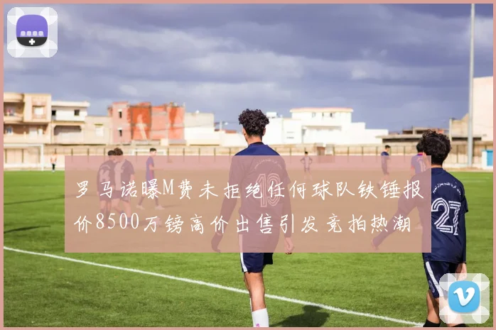 罗马诺曝M费未拒绝任何球队铁锤报价8500万镑高价出售引发竞拍热潮