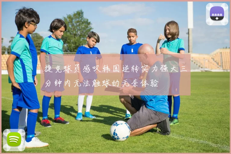 捷克球员感叹韩国逆转实力强大三分钟内无法触球的无奈体验
