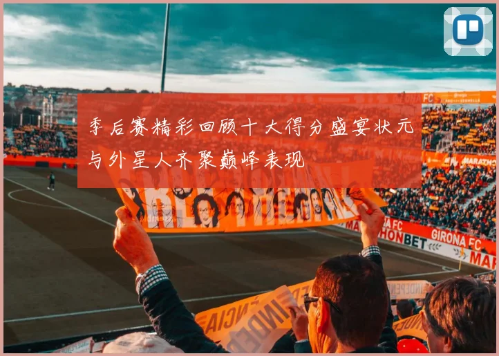 季后赛精彩回顾十大得分盛宴状元与外星人齐聚巅峰表现