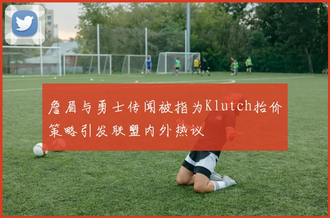詹眉与勇士传闻被指为Klutch抬价策略引发联盟内外热议
