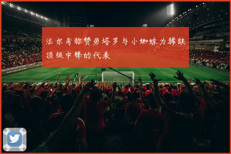 法尔考称赞劳塔罗与小蜘蛛为稀缺顶级中锋的代表