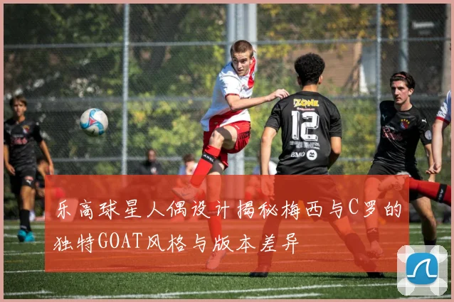 乐高球星人偶设计揭秘梅西与C罗的独特GOAT风格与版本差异